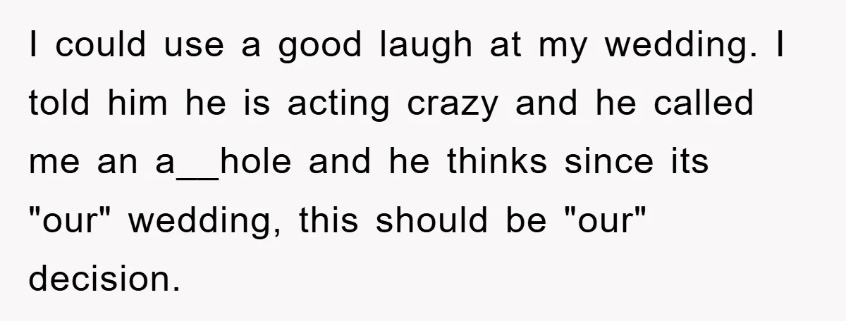 I could use a good laugh at my wedding. I told him he is acting crazy and he called me an a__hole and he thinks since its "our" wedding, this...