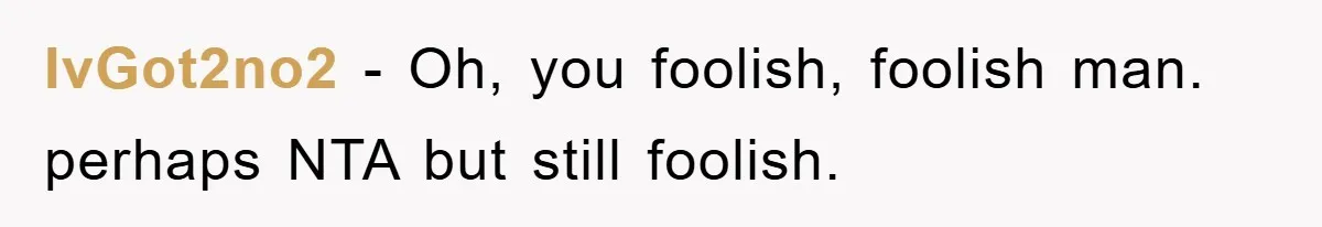 IvGot2no2 - Oh, you foolish, foolish man. perhaps NTA but still foolish.