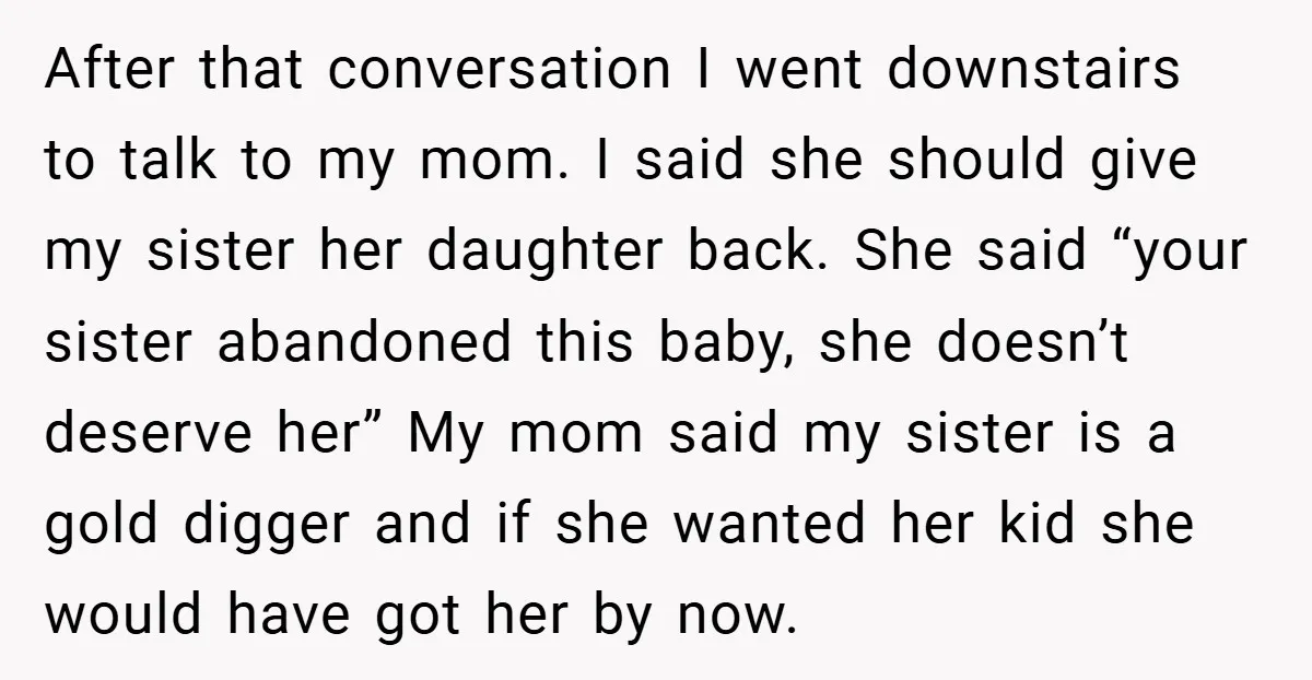 After that conversation I went downstairs to talk to my mom. I said she should give my sister her daughter back. She said “your sister abandoned this baby, she doesn’t...