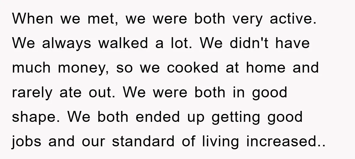 When we met, we were both very active. We always walked a lot. We didn't have much money, so we cooked at home and rarely ate out. We were both...