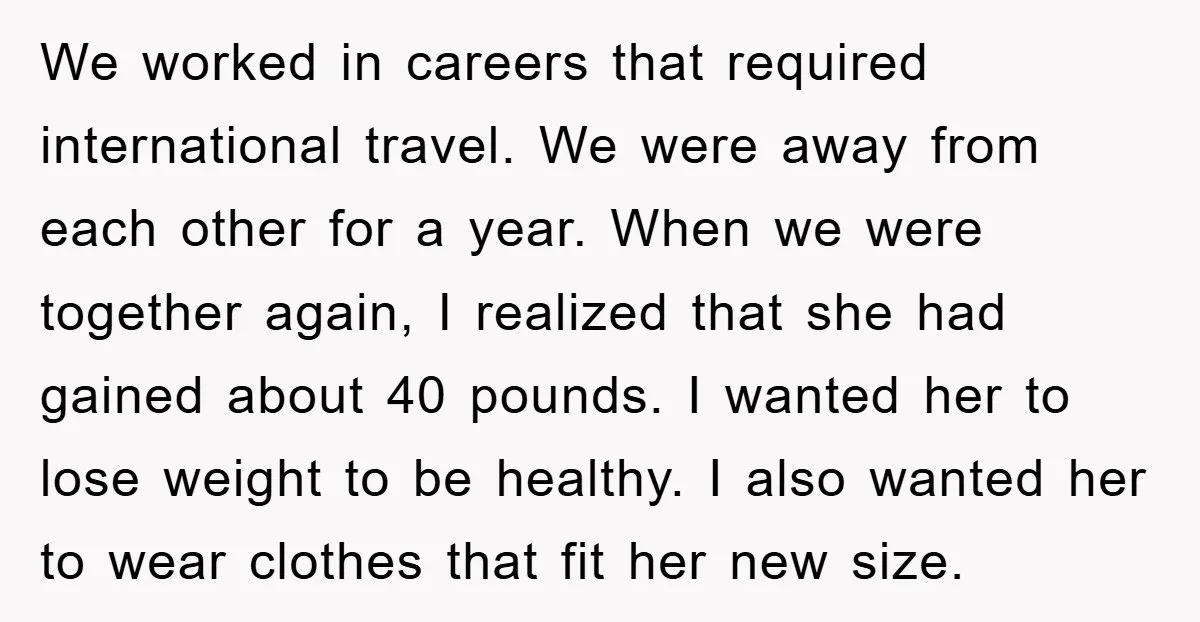 We worked in careers that required international travel. We were away from each other for a year. When we were together again, I realized that she had gained about 40...