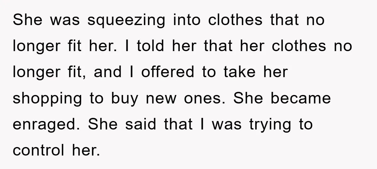 She was squeezing into clothes that no longer fit her. I told her that her clothes no longer fit, and I offered to take her shopping to buy new ones....