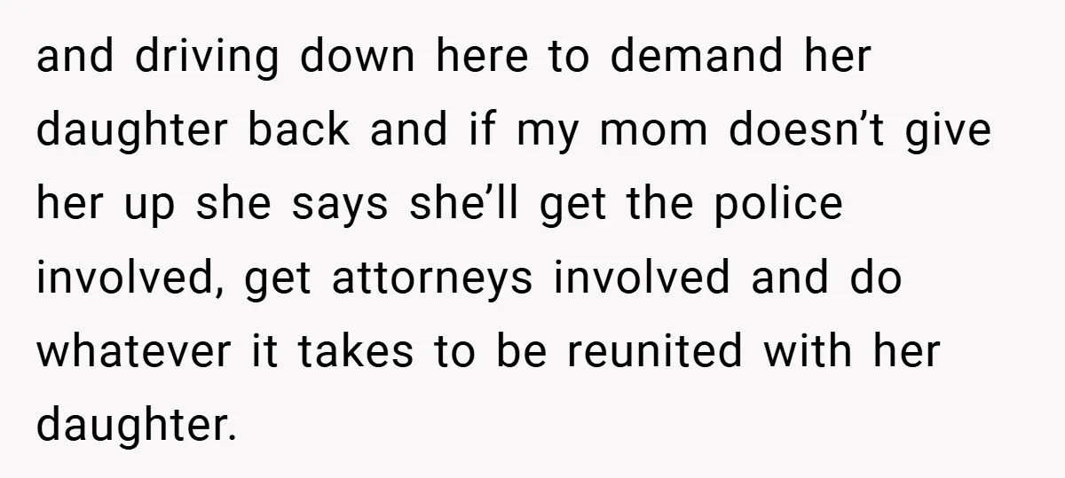 and driving down here to demand her daughter back and if my mom doesn’t give her up she says she’ll get the police involved, get attorneys involved and do whatever...