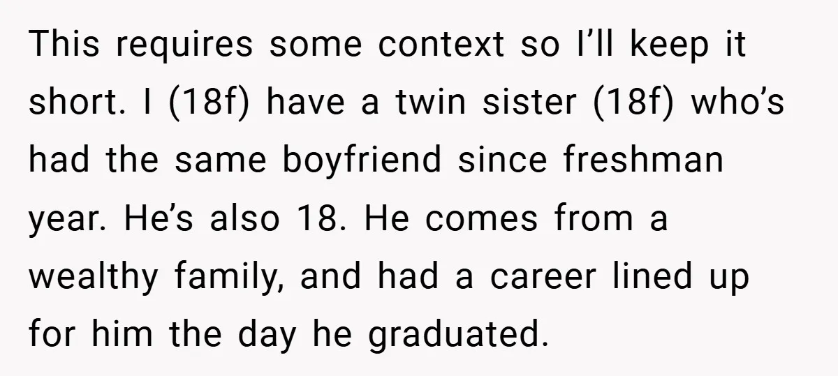 This requires some context so I’ll keep it short. I (18f) have a twin sister (18f) who’s had the same boyfriend since freshman year. He’s also 18. He comes from...