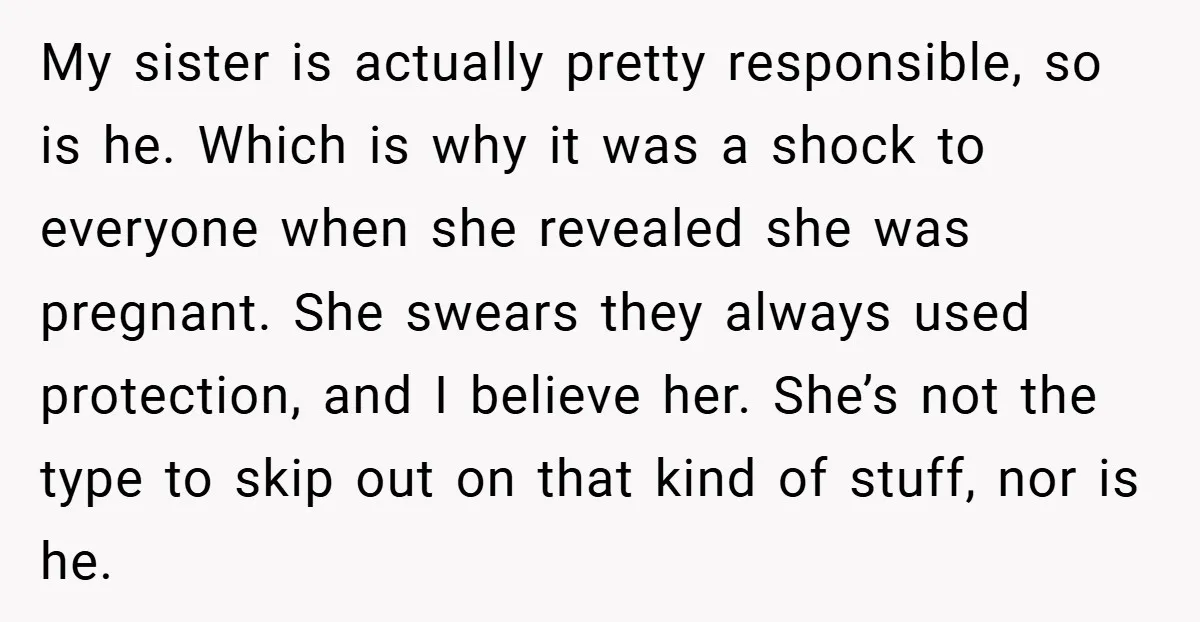My sister is actually pretty responsible, so is he. Which is why it was a shock to everyone when she revealed she was pregnant. She swears they always used protection,...
