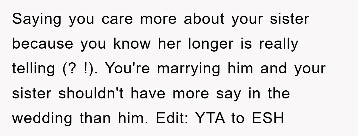 Saying you care more about your sister because you know her longer is really telling (? !). You're marrying him and your sister shouldn't have more say in the wedding...