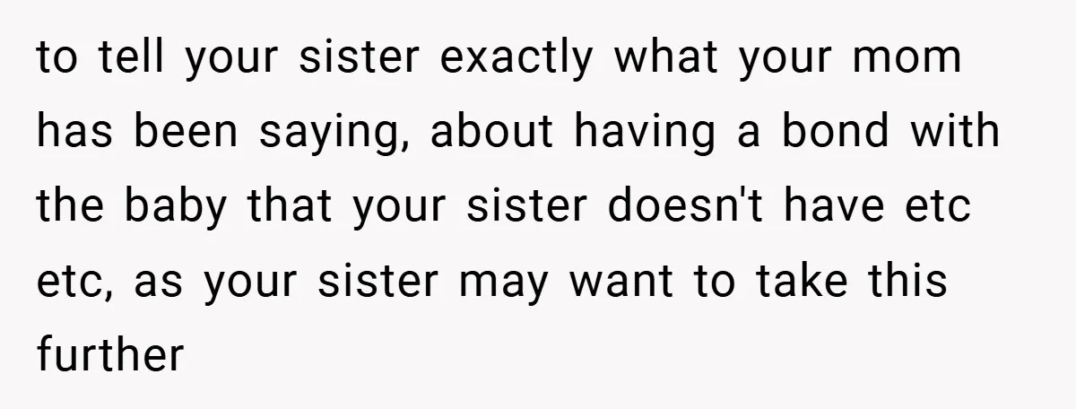 to tell your sister exactly what your mom has been saying, about having a bond with the baby that your sister doesn't have etc etc, as your sister may want...