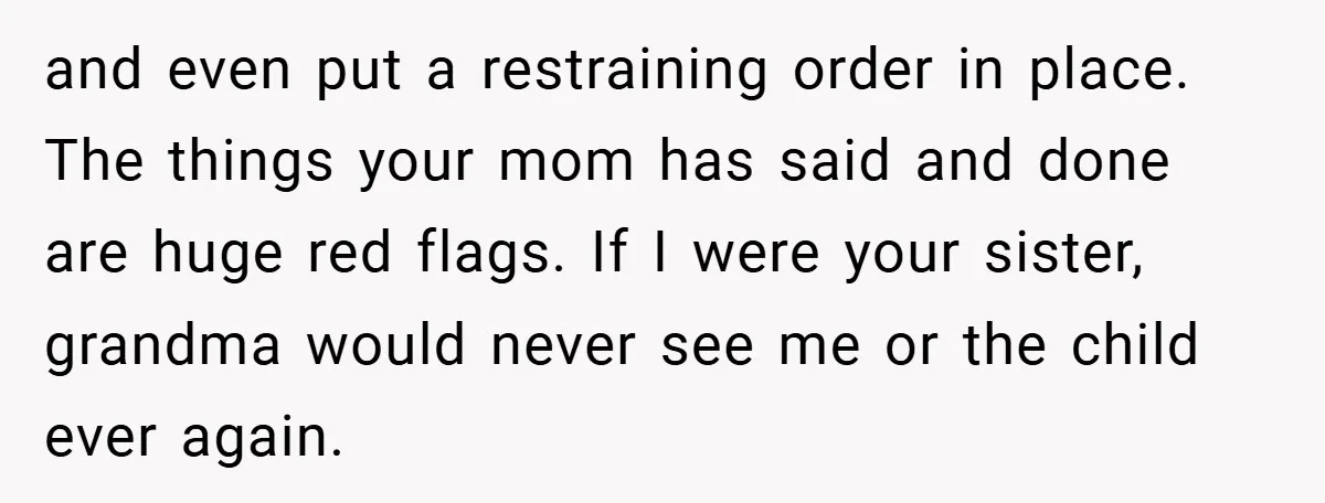 and even put a restraining order in place. The things your mom has said and done are huge red flags. If I were your sister, grandma would never see me...