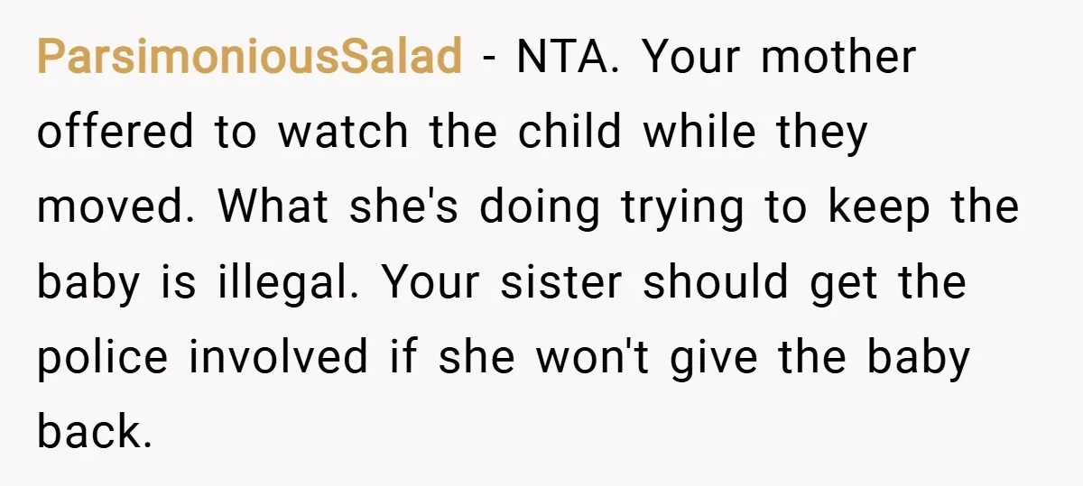 ParsimoniousSalad − NTA. Your mother offered to watch the child while they moved. What she's doing trying to keep the baby is illegal. Your sister should get the police involved...