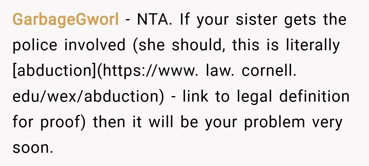GarbageGworl − NTA. If your sister gets the police involved (she should, this is literally [abduction](https://www. law. cornell. edu/wex/abduction) - link to legal definition for proof) then it will be...