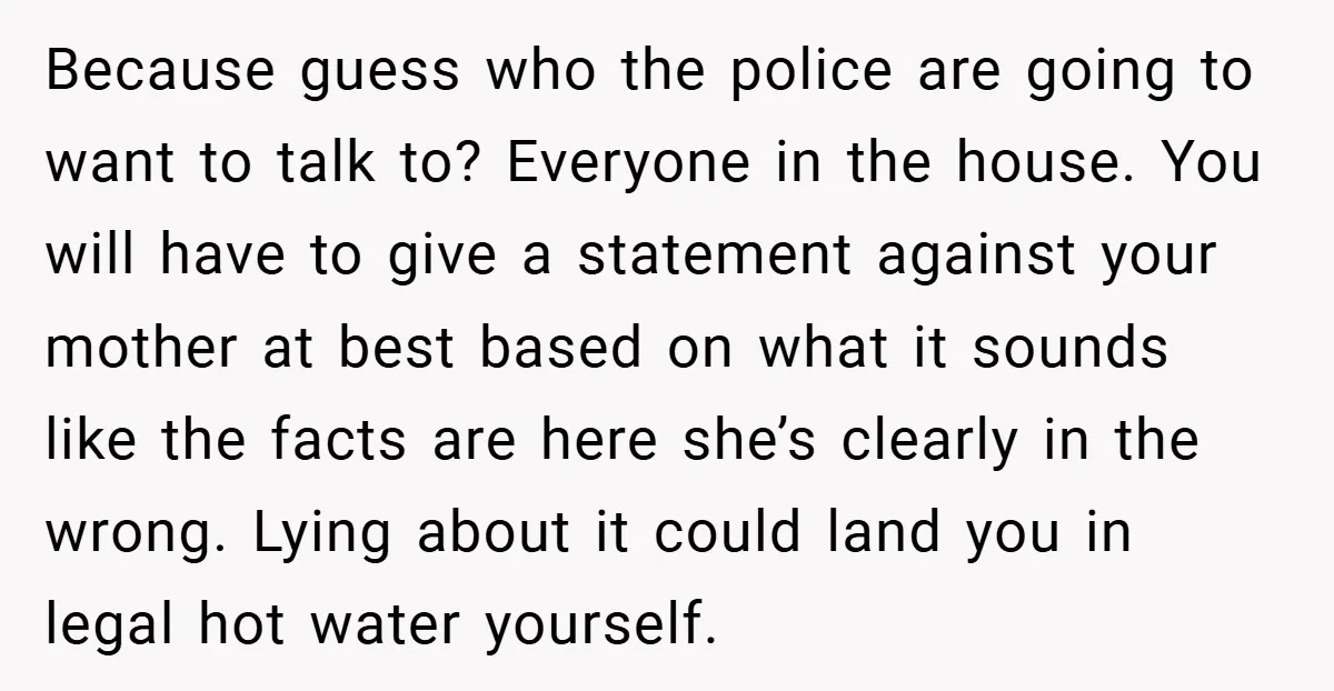 Because guess who the police are going to want to talk to? Everyone in the house. You will have to give a statement against your mother at best based on...