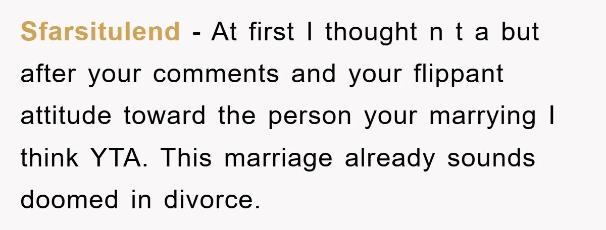 Sfarsitulend − At first I thought n t a but after your comments and your flippant attitude toward the person your marrying I think YTA. This marriage already sounds doomed...
