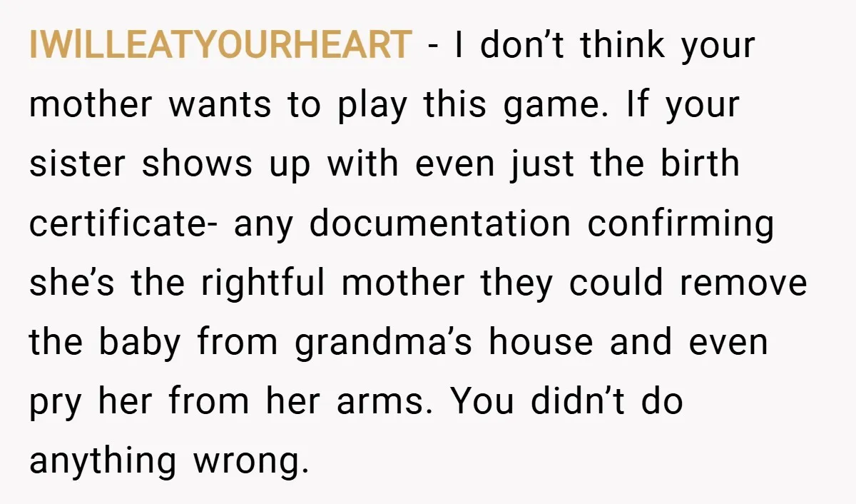 IWlLLEATYOURHEART − I don’t think your mother wants to play this game. If your sister shows up with even just the birth certificate- any documentation confirming she’s the rightful mother...