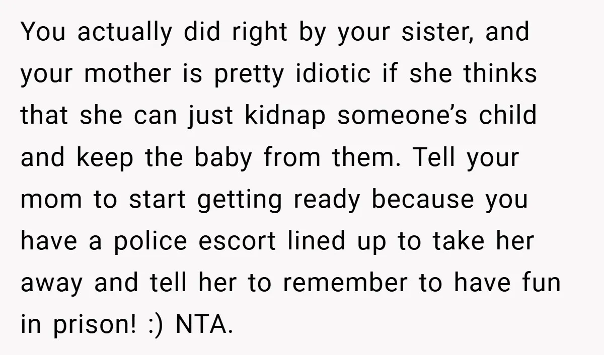 You actually did right by your sister, and your mother is pretty idiotic if she thinks that she can just kidnap someone’s child and keep the baby from them. Tell...