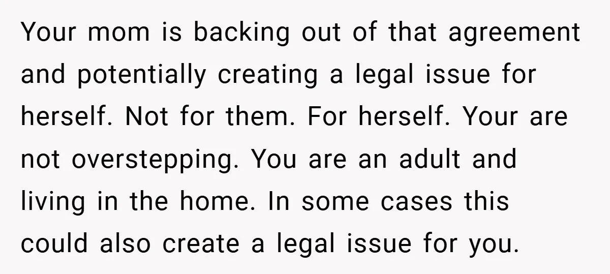Your mom is backing out of that agreement and potentially creating a legal issue for herself. Not for them. For herself. Your are not overstepping. You are an adult and...