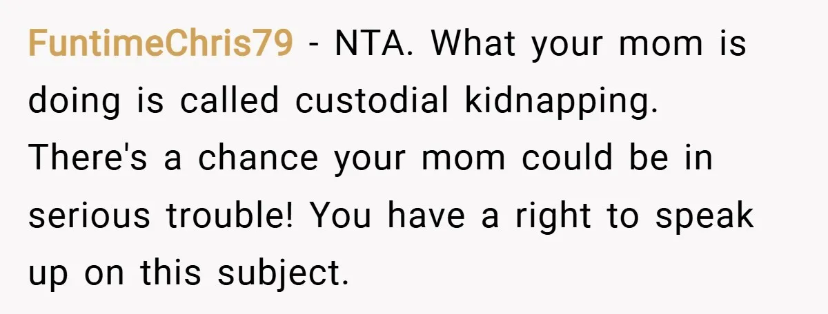 FuntimeChris79 − NTA. What your mom is doing is called custodial kidnapping. There's a chance your mom could be in serious trouble! You have a right to speak up on...