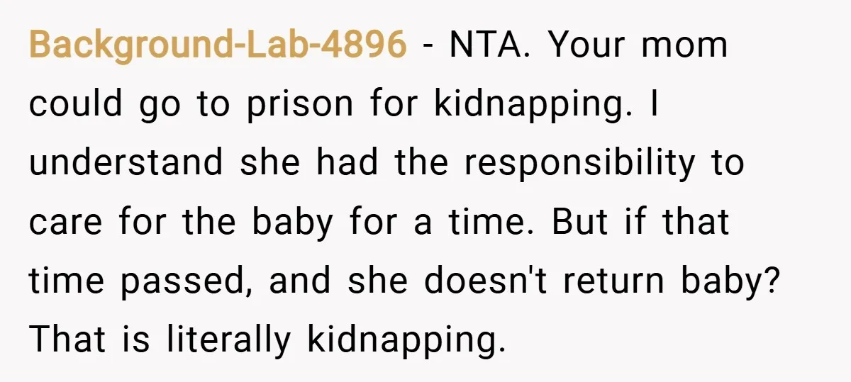 Background-Lab-4896 − NTA. Your mom could go to prison for kidnapping. I understand she had the responsibility to care for the baby for a time. But if that time passed,...