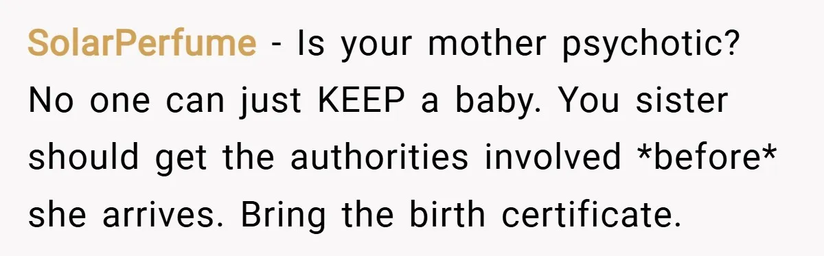 SolarPerfume − Is your mother psychotic? No one can just KEEP a baby. You sister should get the authorities involved *before* she arrives. Bring the birth certificate.