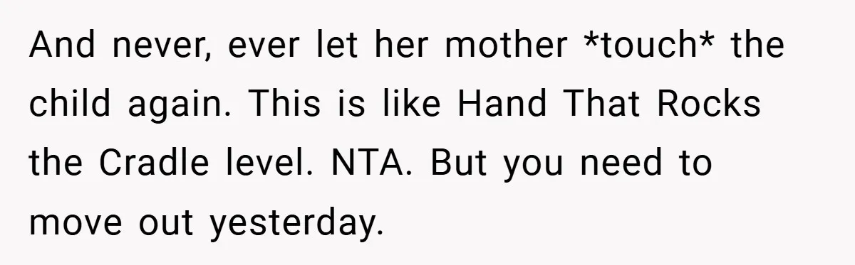 And never, ever let her mother *touch* the child again. This is like Hand That Rocks the Cradle level. NTA. But you need to move out yesterday.