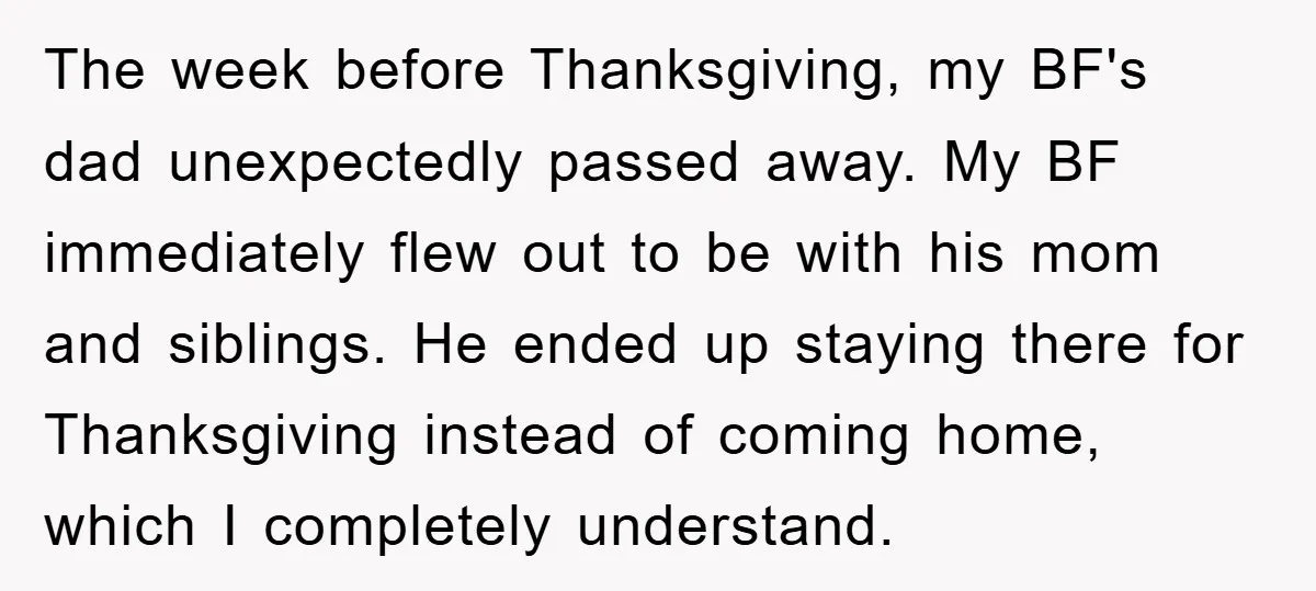 The week before Thanksgiving, my BF's dad unexpectedly passed away. My BF immediately flew out to be with his mom and siblings. He ended up staying there for Thanksgiving instead...