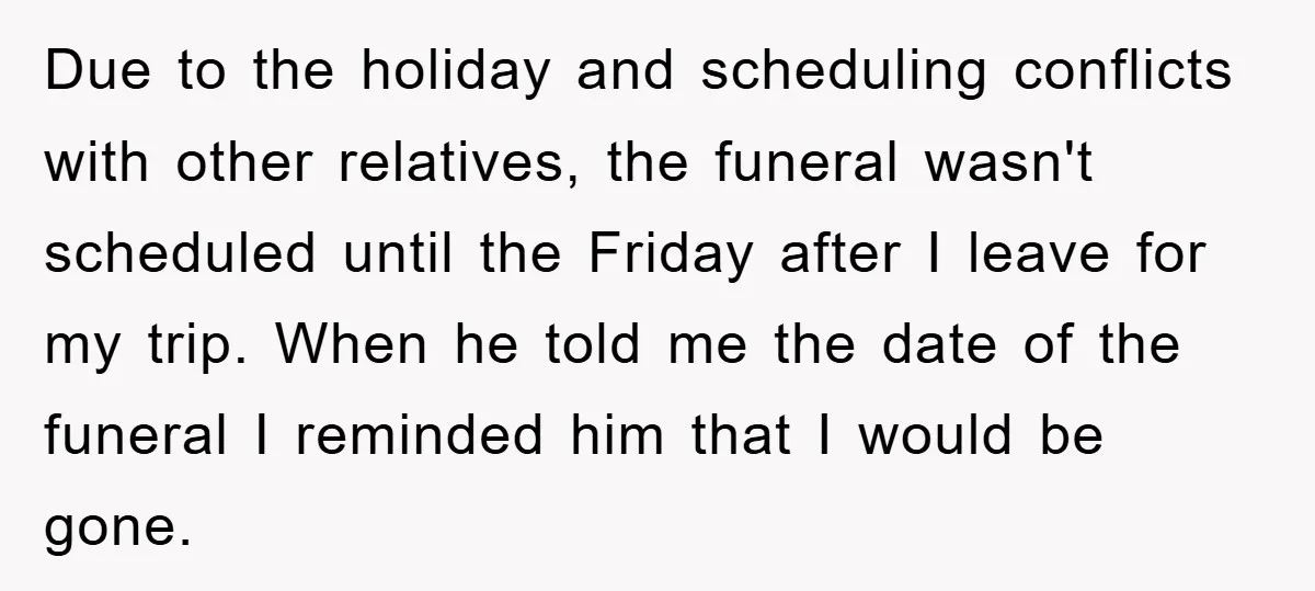 Due to the holiday and scheduling conflicts with other relatives, the funeral wasn't scheduled until the Friday after I leave for my trip. When he told me the date of...