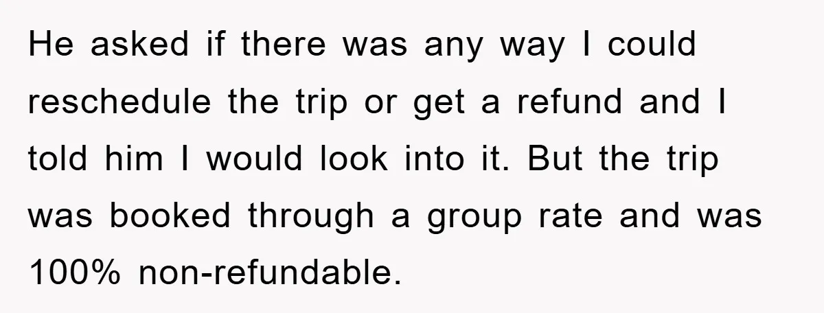 He asked if there was any way I could reschedule the trip or get a refund and I told him I would look into it. But the trip was booked...