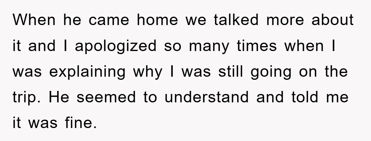 When he came home we talked more about it and I apologized so many times when I was explaining why I was still going on the trip. He seemed to...