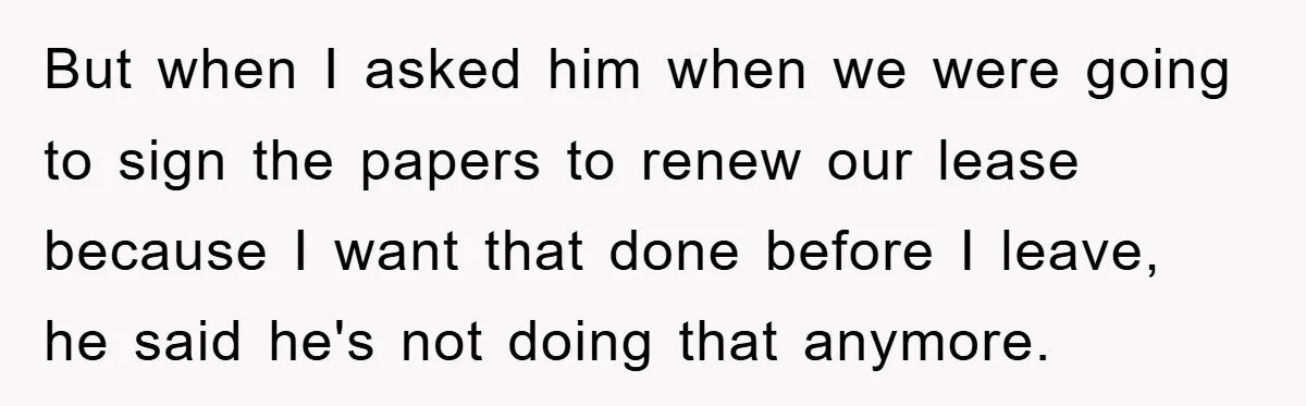 But when I asked him when we were going to sign the papers to renew our lease because I want that done before I leave, he said he's not doing...