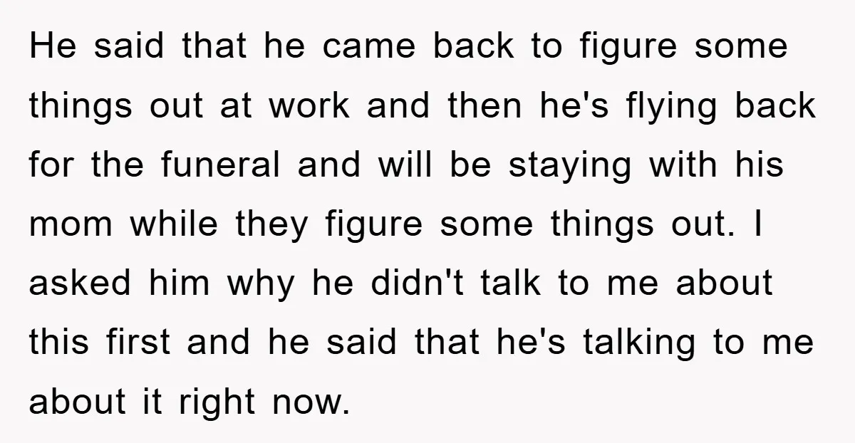He said that he came back to figure some things out at work and then he's flying back for the funeral and will be staying with his mom while they...