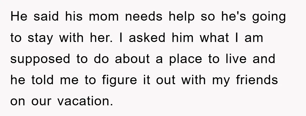 He said his mom needs help so he's going to stay with her. I asked him what I am supposed to do about a place to live and he told...
