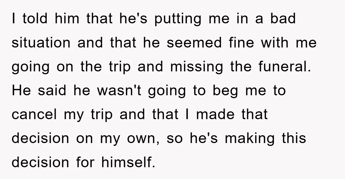 I told him that he's putting me in a bad situation and that he seemed fine with me going on the trip and missing the funeral. He said he wasn't...