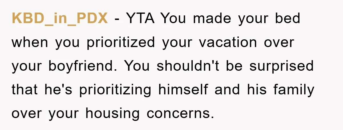 KBD_in_PDX − YTA You made your bed when you prioritized your vacation over your boyfriend. You shouldn't be surprised that he's prioritizing himself and his family over your housing concerns.