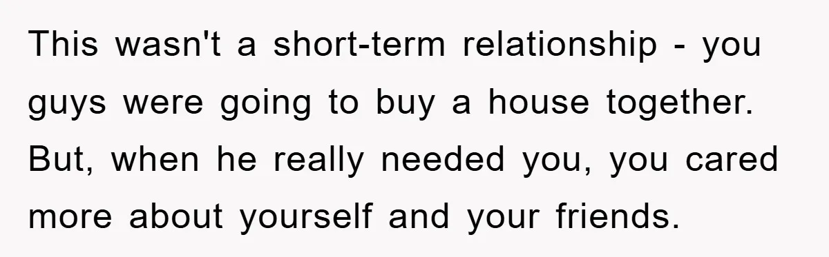 This wasn't a short-term relationship - you guys were going to buy a house together. But, when he really needed you, you cared more about yourself and your friends.