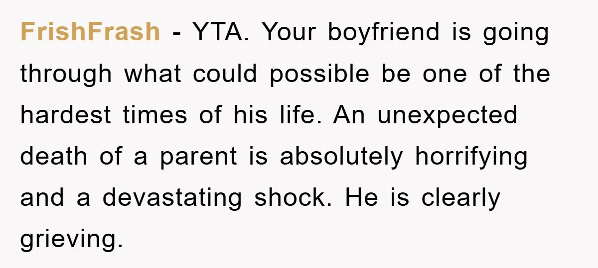 FrishFrash − YTA. Your boyfriend is going through what could possible be one of the hardest times of his life. An unexpected death of a parent is absolutely horrifying and...