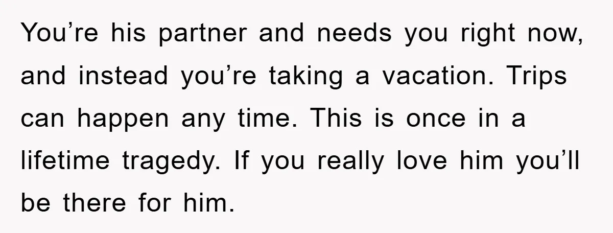 You’re his partner and needs you right now, and instead you’re taking a vacation. Trips can happen any time. This is once in a lifetime tragedy. If you really love...
