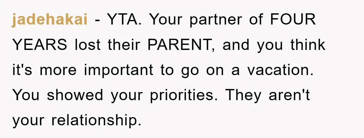 jadehakai − YTA. Your partner of FOUR YEARS lost their PARENT, and you think it's more important to go on a vacation. You showed your priorities. They aren't your relationship.