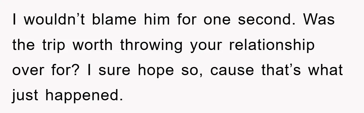 I wouldn’t blame him for one second. Was the trip worth throwing your relationship over for? I sure hope so, cause that’s what just happened.
