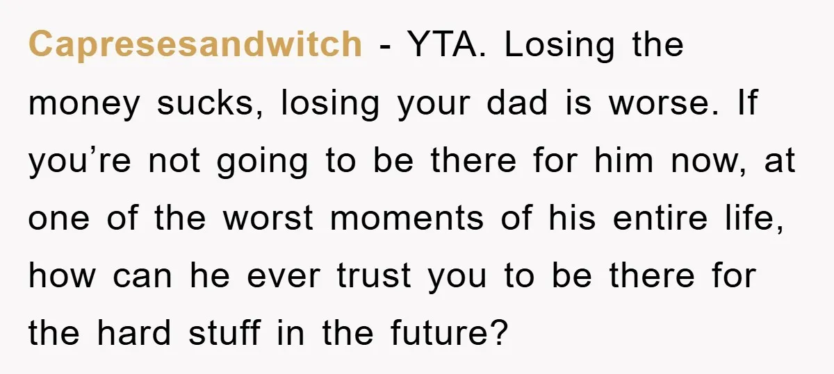 Capresesandwitch − YTA. Losing the money sucks, losing your dad is worse. If you’re not going to be there for him now, at one of the worst moments of his...