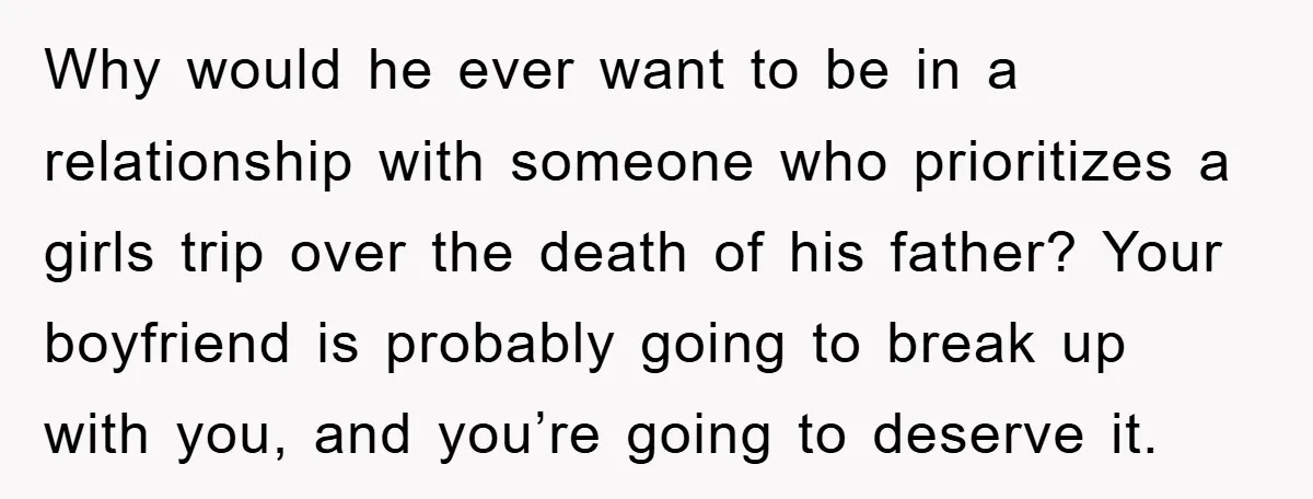 Why would he ever want to be in a relationship with someone who prioritizes a girls trip over the death of his father? Your boyfriend is probably going to break...