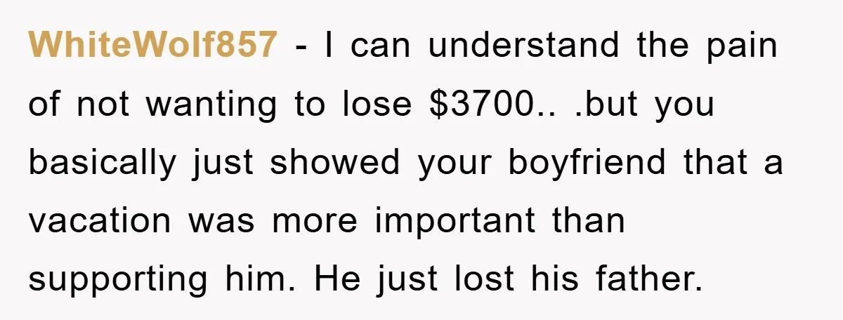 WhiteWolf857 − I can understand the pain of not wanting to lose $3700.. .but you basically just showed your boyfriend that a vacation was more important than supporting him. He...