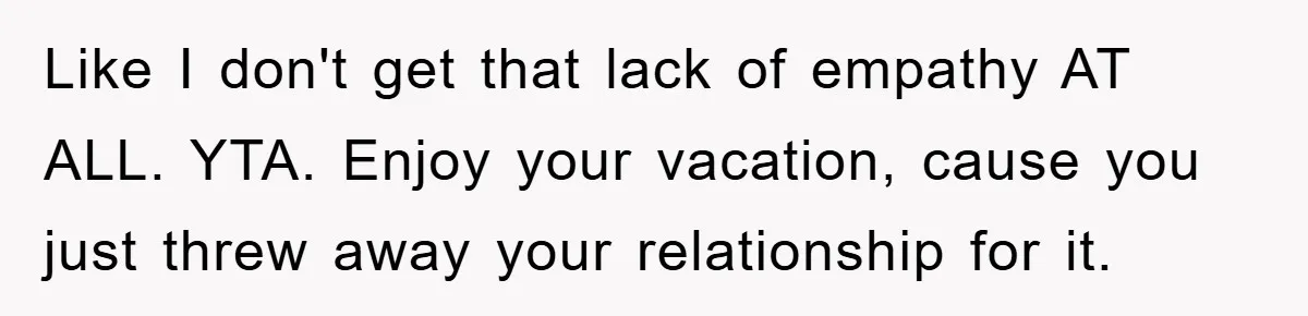 Like I don't get that lack of empathy AT ALL. YTA. Enjoy your vacation, cause you just threw away your relationship for it.