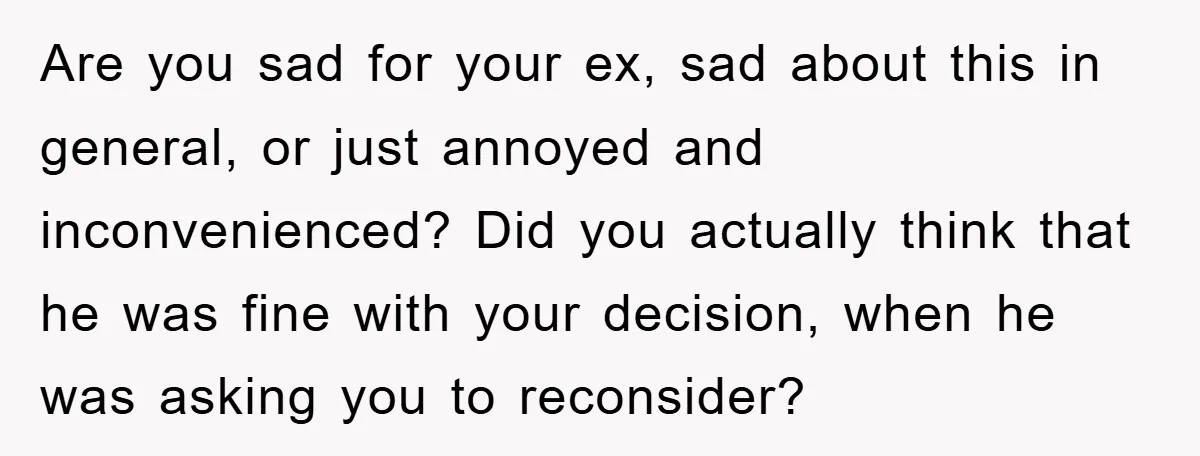 Are you sad for your ex, sad about this in general, or just annoyed and inconvenienced? Did you actually think that he was fine with your decision, when he was...