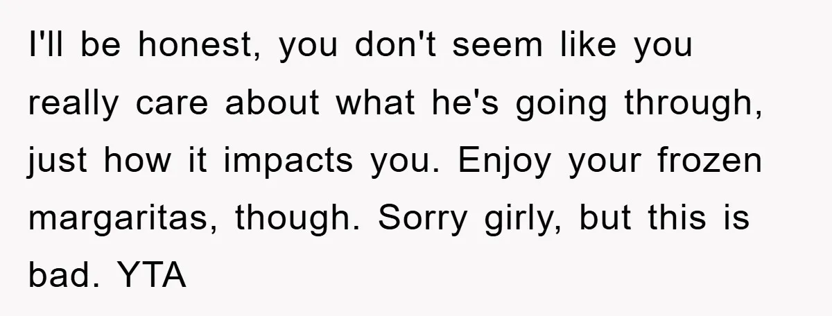I'll be honest, you don't seem like you really care about what he's going through, just how it impacts you. Enjoy your frozen margaritas, though. Sorry girly, but this is...