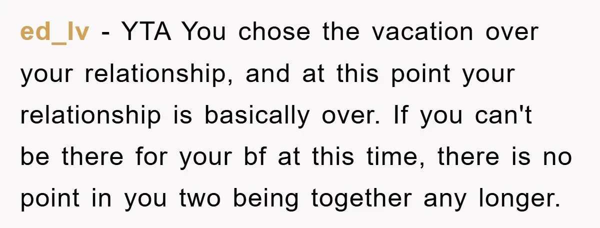 ed_lv − YTA You chose the vacation over your relationship, and at this point your relationship is basically over. If you can't be there for your bf at this time,...