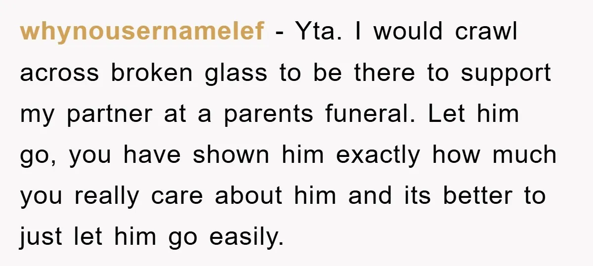 whynousernamelef − Yta. I would crawl across broken glass to be there to support my partner at a parents funeral. Let him go, you have shown him exactly how much...