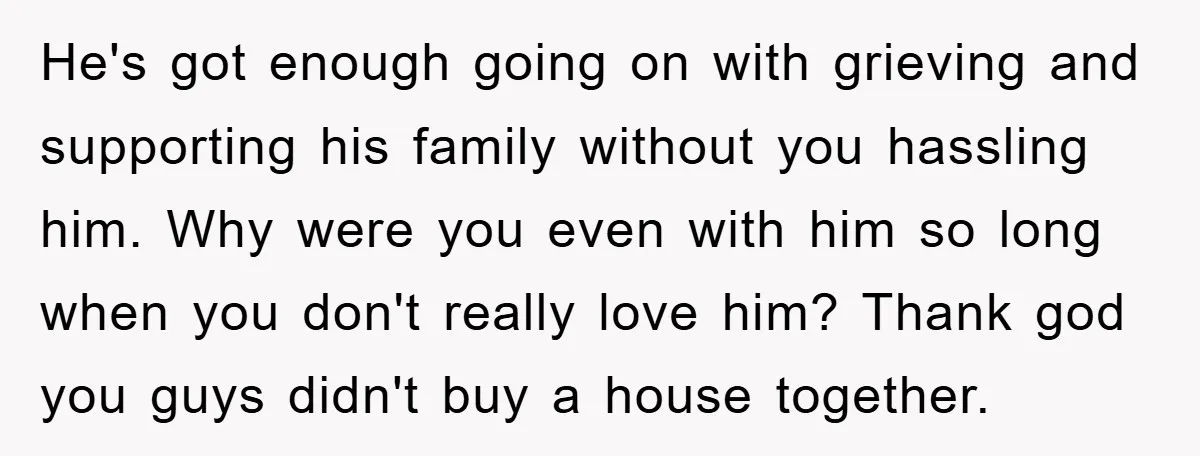 He's got enough going on with grieving and supporting his family without you hassling him. Why were you even with him so long when you don't really love him? Thank...