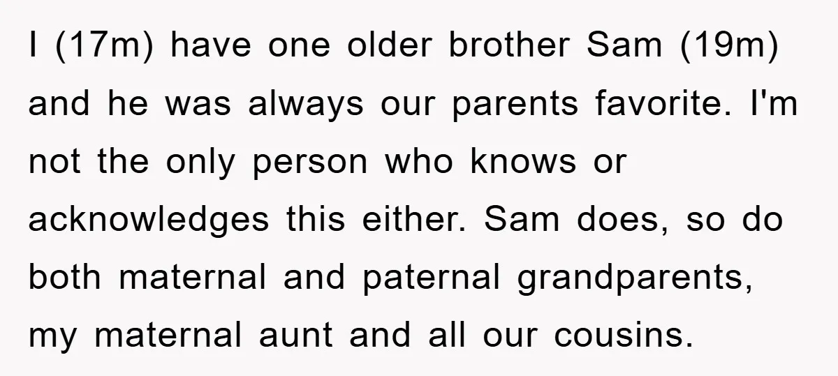 I (17m) have one older brother Sam (19m) and he was always our parents favorite. I'm not the only person who knows or acknowledges this either. Sam does, so do...