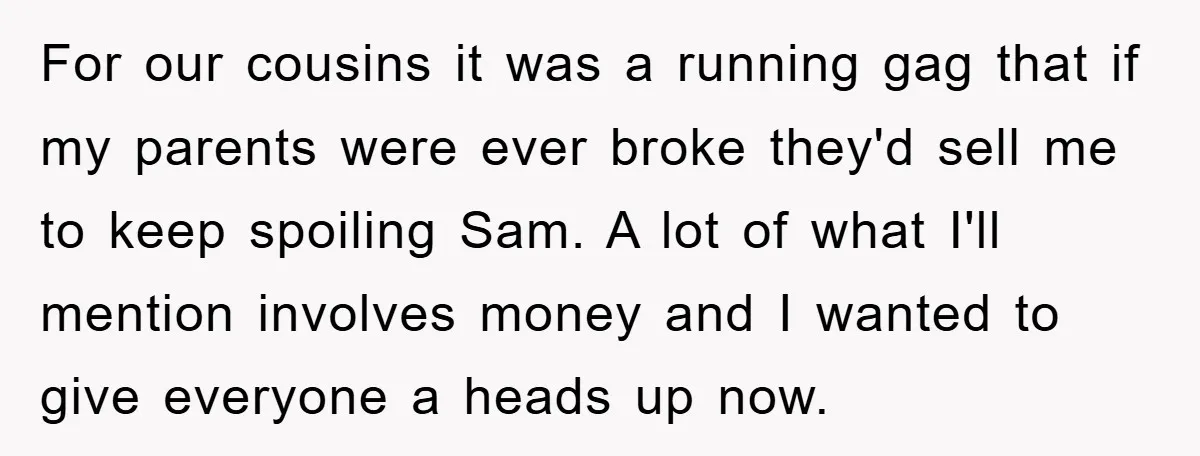 For our cousins it was a running gag that if my parents were ever broke they'd sell me to keep spoiling Sam. A lot of what I'll mention involves money...