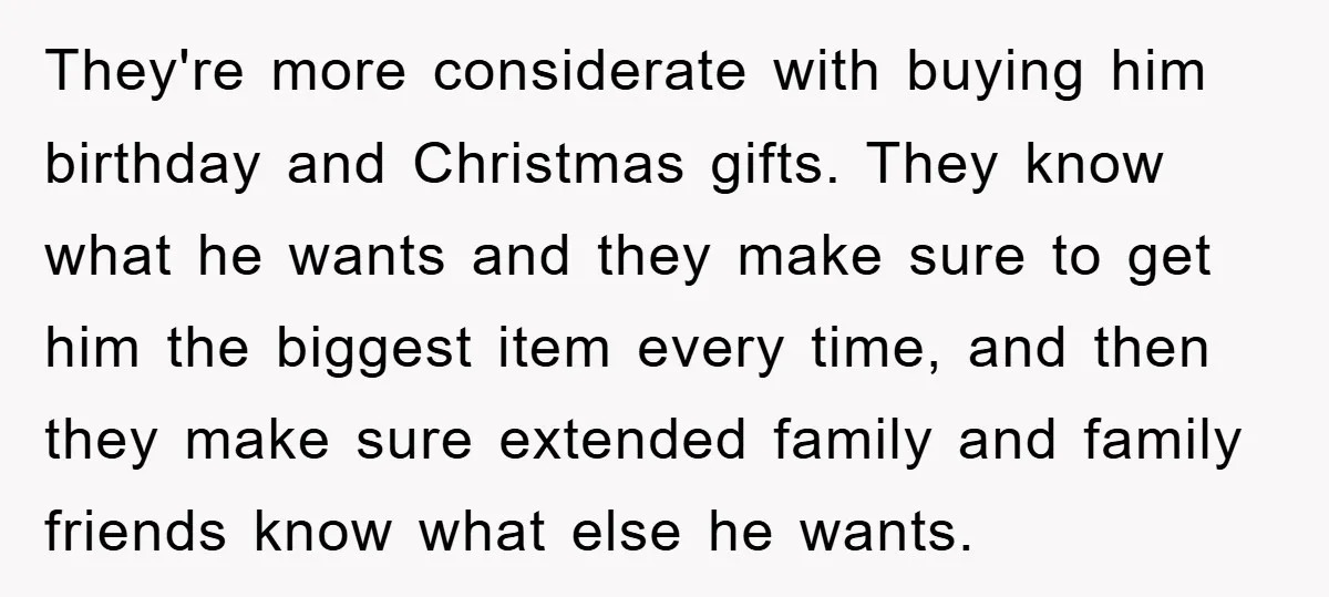 They're more considerate with buying him birthday and Christmas gifts. They know what he wants and they make sure to get him the biggest item every time, and then they...