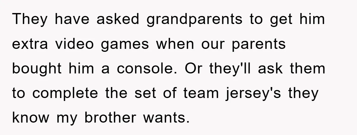 They have asked grandparents to get him extra video games when our parents bought him a console. Or they'll ask them to complete the set of team jersey's they know...
